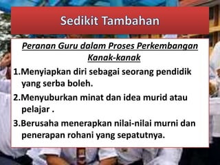 Peranan Guru dalam Proses Perkembangan 
Kanak-kanak 
1.Menyiapkan diri sebagai seorang pendidik 
yang serba boleh. 
2.Menyuburkan minat dan idea murid atau 
pelajar . 
3.Berusaha menerapkan nilai-nilai murni dan 
penerapan rohani yang sepatutnya. 
 
