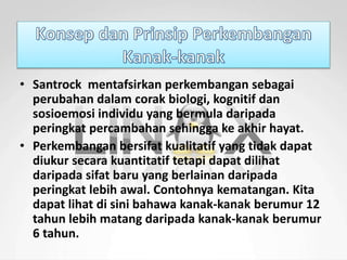 • Santrock mentafsirkan perkembangan sebagai 
perubahan dalam corak biologi, kognitif dan 
sosioemosi individu yang bermula daripada 
peringkat percambahan sehingga ke akhir hayat. 
• Perkembangan bersifat kualitatif yang tidak dapat 
diukur secara kuantitatif tetapi dapat dilihat 
daripada sifat baru yang berlainan daripada 
peringkat lebih awal. Contohnya kematangan. Kita 
dapat lihat di sini bahawa kanak-kanak berumur 12 
tahun lebih matang daripada kanak-kanak berumur 
6 tahun. 
 