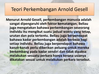 Teori Perkembangan Arnold Gesell 
Menurut Arnold Gesell, perkembangan manusia adalah 
sangat dipengaruhi oleh faktor kematangan. Beliau 
juga mengatakan bahawa perkembangan seseorang 
individu itu mengikut suatu jadual waktu yang tetap, 
urutan dan pola tertentu. Beliau juga berpendapat 
bahawa kadar perkembangan adalah berbeza bagi 
setiap individu. Beliau juga berpendapat bahawa 
kanak-kanak perlu diberikan peluang untuk mereka 
berkembang pada kadar sendiri dan tidak dipaksa 
melakukan sesuatu perkara hanya kerana usianya 
dikatakan sesuai untuk melakukan perkara tersebut. 
 