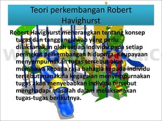 Teori perkembangan Robert 
Havighurst 
Robert Havighurst menerangkan tentang konsep 
tugas dan tanggungjawab yang perlu 
dilaksanakan oleh setiap individu pada setiap 
peringkat perkembangan hidupnya. Keupayaan 
menyempurnakan tugas tersebut akan 
membawa kepada rasa bahagia kepada individu 
tersebut manakala kegagalan menyempurnakan 
tugas akan menyebabkan individu tersebut 
menghadapi masalah dalam melaksanakan 
tugas-tugas berikutnya. 
 