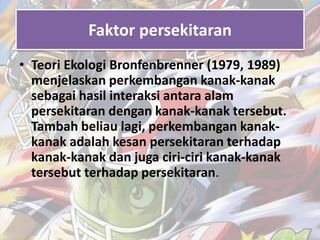 Faktor persekitaran 
• Teori Ekologi Bronfenbrenner (1979, 1989) 
menjelaskan perkembangan kanak-kanak 
sebagai hasil interaksi antara alam 
persekitaran dengan kanak-kanak tersebut. 
Tambah beliau lagi, perkembangan kanak-kanak 
adalah kesan persekitaran terhadap 
kanak-kanak dan juga ciri-ciri kanak-kanak 
tersebut terhadap persekitaran. 
 