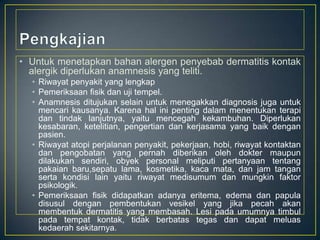 • Untuk menetapkan bahan alergen penyebab dermatitis kontak
alergik diperlukan anamnesis yang teliti.
• Riwayat penyakit yang lengkap
• Pemeriksaan fisik dan uji tempel.
• Anamnesis ditujukan selain untuk menegakkan diagnosis juga untuk
mencari kausanya. Karena hal ini penting dalam menentukan terapi
dan tindak lanjutnya, yaitu mencegah kekambuhan. Diperlukan
kesabaran, ketelitian, pengertian dan kerjasama yang baik dengan
pasien.
• Riwayat atopi perjalanan penyakit, pekerjaan, hobi, riwayat kontaktan
dan pengobatan yang pernah diberikan oleh dokter maupun
dilakukan sendiri, obyek personal meliputi pertanyaan tentang
pakaian baru,sepatu lama, kosmetika, kaca mata, dan jam tangan
serta kondisi lain yaitu riwayat medisumum dan mungkin faktor
psikologik.
• Pemeriksaan fisik didapatkan adanya eritema, edema dan papula
disusul dengan pembentukan vesikel yang jika pecah akan
membentuk dermatitis yang membasah. Lesi pada umumnya timbul
pada tempat kontak, tidak berbatas tegas dan dapat meluas
kedaerah sekitarnya.

 