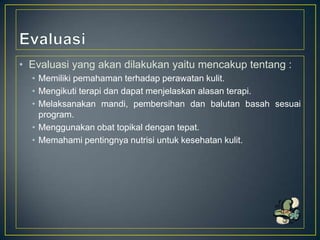• Evaluasi yang akan dilakukan yaitu mencakup tentang :
• Memiliki pemahaman terhadap perawatan kulit.
• Mengikuti terapi dan dapat menjelaskan alasan terapi.
• Melaksanakan mandi, pembersihan dan balutan basah sesuai
program.
• Menggunakan obat topikal dengan tepat.
• Memahami pentingnya nutrisi untuk kesehatan kulit.

 