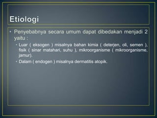 • Penyebabnya secara umum dapat dibedakan menjadi 2
yaitu :
• Luar ( eksogen ) misalnya bahan kimia ( deterjen, oli, semen ),
fisik ( sinar matahari, suhu ), mikroorganisme ( mikroorganisme,
jamur).
• Dalam ( endogen ) misalnya dermatitis atopik.

 
