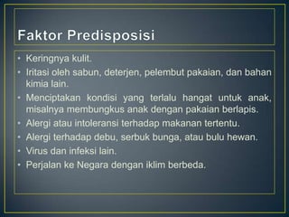 • Keringnya kulit.
• Iritasi oleh sabun, deterjen, pelembut pakaian, dan bahan
kimia lain.
• Menciptakan kondisi yang terlalu hangat untuk anak,
misalnya membungkus anak dengan pakaian berlapis.
• Alergi atau intoleransi terhadap makanan tertentu.
• Alergi terhadap debu, serbuk bunga, atau bulu hewan.
• Virus dan infeksi lain.
• Perjalan ke Negara dengan iklim berbeda.

 