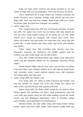 Ketiga, ada bagian audiens sebenarnya yang mencatat penerimaan isi, dan yang 
terakhir ada bagian lebih kecil yang mengendpkan hal-hal yang ditawarkan dan diterima. 
Clausse mengemukakn hal ini dengan mengacu pad serangkaian penyusutan, dari 
populasi masyarakat secara menyeluruh, kemudian publik potensial bagi suatu pesan, 
hingga publik efektif yang benar-benar mengikut, sampai dengan publik pesan tertentu, 
dan akhirnya publik yang benar-benar terpengaruh oleh komunikasi. 
2. Audiens sebagai massa 
Massa seringkali sangat besar, lebih besar dari kebanyakan kelompok, kerumunan 
atau publik. Para anggota massa tersebar luas dan biasanya tidak saling mengenal satu 
sama lain. Massa kurang memiliki kesadaran diri dan identitas diri, serta tidak mampu 
bergerak secara serentak dan terorganisasi untuk mencapai tujuan tertentu. Massa 
ditandai oleh komposisi yang selalu berubah dan berada dalam batas wilayah yang selalu 
berubah pula. Ia tidak bertindak untuk dirinya sendiri, tetapi “disetir” untuk melakukan 
suatu tindakan. 
Audiens sebagai massa lebih menekankan pada ukurannya yang besar, 
heterogenitas, penyebaran, dan anonimitasnya serta lemahnya organisasi sosial dan 
komposisi yang selalu berubah dengan cepat dan tidak konsisten. 
Massa tidak memiliki keberadaan/eksistensi yang berlanjut kecuali dalam pikiran 
mereka yang ingin memperoleh perhatian dari dan memanipulasi orang-orang sebanyak 
mungkin. 
Menurut Raymond William, tidak ada massa rakyat, yang ada hanya cara pandang 
orang-orang sebagai massa. Meskipun demikian, hal itu telah cenderung menjadi standar 
untuk memutuskan audiens, semakin mendekati pengertian massa, telah menyamakan 
massa dengan audiens bagi media massa. 
3. Audiens sebagai publik atau kelompok sosial 
Unsur penting dalam versi audiens ini adalah praeksistensi dari kelompok sosial 
yang aktif, interaktif, dan sebagian besar otonom yang sebagian besar dilayani oleh 
media tertentu, tetapi keberadaannya tidak tergantung pada media. 
Gagasan tetang publik telah dibahas melalui sosiologi dan teori demokrasi liberal. 
Misalnya gagasan telah didefinisikan oleh Dewey sebagi pengelompokan orang-orang 
secara politis yang terwujud sebagai unit sosial melalui pengakuan bersama atas masalah 
bersama yang perlu ditanggulangi. Pengelompokan seperti ini memerlukan berbagai 
sarana komunikasi bagi pengembangan dan kesinambungannya. 
Meskipun demikian, kita dapat melihat adanya bukti tentang eksistensi berbagai 
bentukan audiens yang berciri publik. Hampir seluruh masyarkat memiliki publik yang 
 