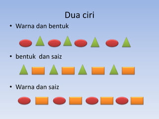 Dua ciri
• Warna dan bentuk

• bentuk dan saiz

• Warna dan saiz

 