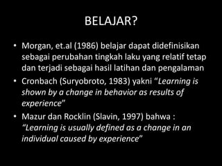 BELAJAR?
• Morgan, et.al (1986) belajar dapat didefinisikan
sebagai perubahan tingkah laku yang relatif tetap
dan terjadi sebagai hasil latihan dan pengalaman
• Cronbach (Suryobroto, 1983) yakni “Learning is
shown by a change in behavior as results of
experience”
• Mazur dan Rocklin (Slavin, 1997) bahwa :
“Learning is usually defined as a change in an
individual caused by experience”
 