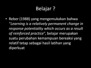 Belajar ?
• Reber (1988) yang mengemukakan bahwa
“Learning is a relatively permanent change in
response potentiality which occurs as a result
of reinforced practice”, belajar merupakan
suatu perubahan kemampuan bereaksi yang
relatif tetap sebagai hasil latihan yang
diperkuat
 