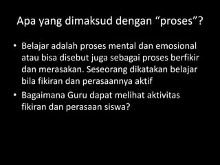 Apa yang dimaksud dengan “proses”?
• Belajar adalah proses mental dan emosional
atau bisa disebut juga sebagai proses berfikir
dan merasakan. Seseorang dikatakan belajar
bila fikiran dan perasaannya aktif
• Bagaimana Guru dapat melihat aktivitas
fikiran dan perasaan siswa?
 
