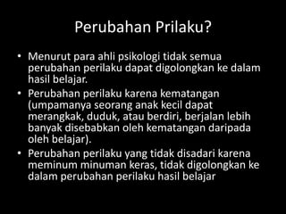 Perubahan Prilaku?
• Menurut para ahli psikologi tidak semua
perubahan perilaku dapat digolongkan ke dalam
hasil belajar.
• Perubahan perilaku karena kematangan
(umpamanya seorang anak kecil dapat
merangkak, duduk, atau berdiri, berjalan lebih
banyak disebabkan oleh kematangan daripada
oleh belajar).
• Perubahan perilaku yang tidak disadari karena
meminum minuman keras, tidak digolongkan ke
dalam perubahan perilaku hasil belajar
 