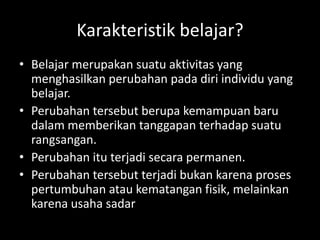 Karakteristik belajar?
• Belajar merupakan suatu aktivitas yang
menghasilkan perubahan pada diri individu yang
belajar.
• Perubahan tersebut berupa kemampuan baru
dalam memberikan tanggapan terhadap suatu
rangsangan.
• Perubahan itu terjadi secara permanen.
• Perubahan tersebut terjadi bukan karena proses
pertumbuhan atau kematangan fisik, melainkan
karena usaha sadar
 