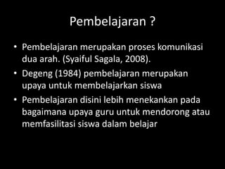 Pembelajaran ?
• Pembelajaran merupakan proses komunikasi
dua arah. (Syaiful Sagala, 2008).
• Degeng (1984) pembelajaran merupakan
upaya untuk membelajarkan siswa
• Pembelajaran disini lebih menekankan pada
bagaimana upaya guru untuk mendorong atau
memfasilitasi siswa dalam belajar
 