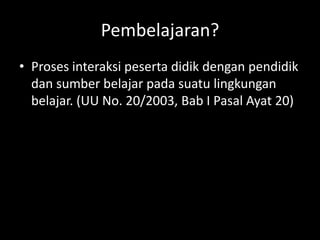 Pembelajaran?
• Proses interaksi peserta didik dengan pendidik
dan sumber belajar pada suatu lingkungan
belajar. (UU No. 20/2003, Bab I Pasal Ayat 20)
 