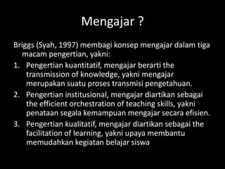 Mengajar ?
Briggs (Syah, 1997) membagi konsep mengajar dalam tiga
macam pengertian, yakni:
1. Pengertian kuantitatif, mengajar berarti the
transmission of knowledge, yakni mengajar
merupakan suatu proses transmisi pengetahuan.
2. Pengertian institusional, mengajar diartikan sebagai
the efficient orchestration of teaching skills, yakni
penataan segala kemampuan mengajar secara efisien.
3. Pengertian kualitatif, mengajar diartikan sebagai the
facilitation of learning, yakni upaya membantu
memudahkan kegiatan belajar siswa
 