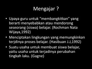 Mengajar ?
• Upaya guru untuk “membangkitkan” yang
berarti menyebabkan atau mendorong
seseorang (siswa) belajar. (Rochman Nata
Wijaya,1992)
• Menciptakan lingkungan yang memungkinkan
terjdinya proses belajar. (Hasibuan J.J,1992)
• Suatu usaha untuk membuat siswa belajar,
yaitu usaha untuk terjadinya perubahan
tingkah laku. (Gagne)
 