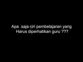 Apa saja ciri pembelajaran yang
Harus diperhatikan guru ???
 