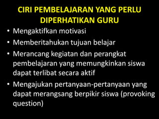 CIRI PEMBELAJARAN YANG PERLU
DIPERHATIKAN GURU
• Mengaktifkan motivasi
• Memberitahukan tujuan belajar
• Merancang kegiatan dan perangkat
pembelajaran yang memungkinkan siswa
dapat terlibat secara aktif
• Mengajukan pertanyaan-pertanyaan yang
dapat merangsang berpikir siswa (provoking
question)
 