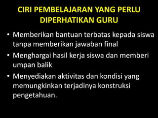 CIRI PEMBELAJARAN YANG PERLU
DIPERHATIKAN GURU
• Memberikan bantuan terbatas kepada siswa
tanpa memberikan jawaban final
• Menghargai hasil kerja siswa dan memberi
umpan balik
• Menyediakan aktivitas dan kondisi yang
memungkinkan terjadinya konstruksi
pengetahuan.
 