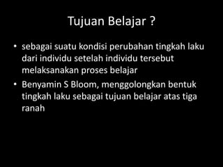 Tujuan Belajar ?
• sebagai suatu kondisi perubahan tingkah laku
dari individu setelah individu tersebut
melaksanakan proses belajar
• Benyamin S Bloom, menggolongkan bentuk
tingkah laku sebagai tujuan belajar atas tiga
ranah
 
