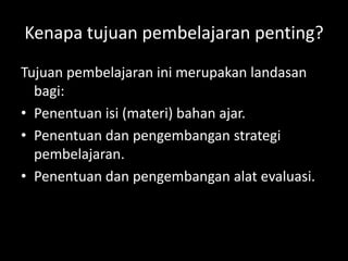 Kenapa tujuan pembelajaran penting?
Tujuan pembelajaran ini merupakan landasan
bagi:
• Penentuan isi (materi) bahan ajar.
• Penentuan dan pengembangan strategi
pembelajaran.
• Penentuan dan pengembangan alat evaluasi.
 