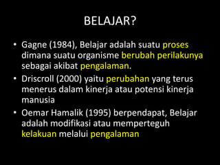 BELAJAR?
• Gagne (1984), Belajar adalah suatu proses
dimana suatu organisme berubah perilakunya
sebagai akibat pengalaman.
• Driscroll (2000) yaitu perubahan yang terus
menerus dalam kinerja atau potensi kinerja
manusia
• Oemar Hamalik (1995) berpendapat, Belajar
adalah modifikasi atau memperteguh
kelakuan melalui pengalaman
 