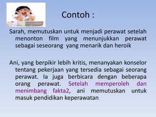 Contoh :
Sarah, memutuskan untuk menjadi perawat setelah
menonton film yang menunjukkan perawat
sebagai seseorang yang menarik dan heroik
Ani, yang berpikir lebih kritis, menanyakan konselor
tentang pekerjaan yang tersedia sebagai seorang
perawat. Ia juga berbicara dengan beberapa
orang perawat. Setelah memperoleh dan
menimbang fakta2, ani memutuskan untuk
masuk pendidikan keperawatan

 