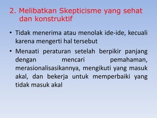 2. Melibatkan Skepticisme yang sehat
dan konstruktif
• Tidak menerima atau menolak ide-ide, kecuali
karena mengerti hal tersebut
• Menaati peraturan setelah berpikir panjang
dengan
mencari
pemahaman,
merasionalisasikannya, mengikuti yang masuk
akal, dan bekerja untuk memperbaiki yang
tidak masuk akal

 
