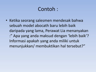 Contoh :
• Ketika seorang salesmen mendesak bahwa
sebuah model abocath baru lebih baik
daripada yang lama, Perawat Lia menanyakan
:” Apa yang anda maksud dengan ‘lebih baik’?
Informasi apakah yang anda miliki untuk
menunjukkan/ membuktikan hal tersebut?”

 