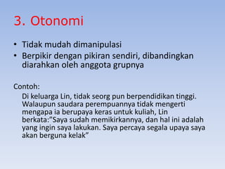 3. Otonomi
• Tidak mudah dimanipulasi
• Berpikir dengan pikiran sendiri, dibandingkan
diarahkan oleh anggota grupnya
Contoh:
Di keluarga Lin, tidak seorg pun berpendidikan tinggi.
Walaupun saudara perempuannya tidak mengerti
mengapa ia berupaya keras untuk kuliah, Lin
berkata:”Saya sudah memikirkannya, dan hal ini adalah
yang ingin saya lakukan. Saya percaya segala upaya saya
akan berguna kelak”

 