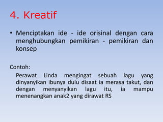4. Kreatif
• Menciptakan ide - ide orisinal dengan cara
menghubungkan pemikiran - pemikiran dan
konsep
Contoh:
Perawat Linda mengingat sebuah lagu yang
dinyanyikan ibunya dulu disaat ia merasa takut, dan
dengan menyanyikan lagu itu, ia mampu
menenangkan anak2 yang dirawat RS

 
