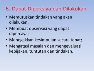 6. Dapat Dipercaya dan Dilakukan
• Memutuskan tindakan yang akan
dilakukan;
• Membuat observasi yang dapat
dipercaya;
• Menegakkan kesimpulan secara tepat;
• Mengatasi masalah dan mengevaluasi
kebijakan, tuntutan dan tindakan.

 