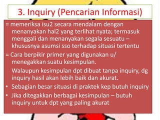 3. Inquiry (Pencarian Informasi)
= memeriksa isu2 secara mendalam dengan
menanyakan hal2 yang terlihat nyata; termasuk
menggali dan menanyakan segala sesuatu –
khususnya asumsi sso terhadap situasi tertentu
= Cara berpikir primer yang digunakan u/
menegakkan suatu kesimpulan.
Walaupun kesimpulan dpt dibuat tanpa inquiry, dg
inquiry hasil akan lebih baik dan akurat.
• Sebagian besar situasi di praktek kep butuh inquiry
• Jika ditegakkan berbagai kesimpulan – butuh
inquiry untuk dpt yang paling akurat

 