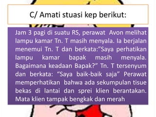 C/ Amati stuasi kep berikut:
Jam 3 pagi di suatu RS, perawat Avon melihat
lampu kamar Tn. T masih menyala. Ia berjalan
menemui Tn. T dan berkata:”Saya perhatikan
lampu kamar bapak masih menyala.
Bagaimana keadaan Bapak?” Tn. T tersenyum
dan berkata: “Saya baik-baik saja” Perawat
memperhatikan bahwa ada sekumpulan tisue
bekas di lantai dan sprei klien berantakan.
Mata klien tampak bengkak dan merah

 