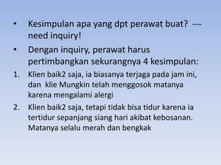 •
•

Kesimpulan apa yang dpt perawat buat? --need inquiry!
Dengan inquiry, perawat harus
pertimbangkan sekurangnya 4 kesimpulan:

1. Klien baik2 saja, ia biasanya terjaga pada jam ini,
dan klie Mungkin telah menggosok matanya
karena mengalami alergi
2. Klien baik2 saja, tetapi tidak bisa tidur karena ia
tertidur sepanjang siang hari akibat kebosanan.
Matanya selalu merah dan bengkak

 
