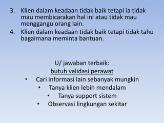 3. Klien dalam keadaan tidak baik tetapi ia tidak
mau membicarakan hal ini atau tidak mau
menggangu orang lain.
4. Klien dalam keadaan tidak baik tetapi tidak tahu
bagaimana meminta bantuan.

•

U/ jawaban terbaik:
butuh validasi perawat
Cari informasi lain sebanyak mungkin
• Tanya klien lebih mendalam
• Tanya support sistem
• Observasi lingkungan sekitar

 