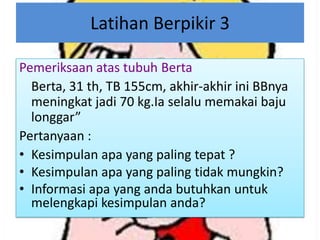 Latihan Berpikir 3
Pemeriksaan atas tubuh Berta
Berta, 31 th, TB 155cm, akhir-akhir ini BBnya
meningkat jadi 70 kg.Ia selalu memakai baju
longgar”
Pertanyaan :
• Kesimpulan apa yang paling tepat ?
• Kesimpulan apa yang paling tidak mungkin?
• Informasi apa yang anda butuhkan untuk
melengkapi kesimpulan anda?

 
