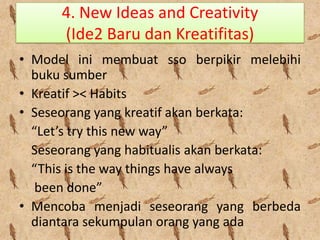 4. New Ideas and Creativity
(Ide2 Baru dan Kreatifitas)
• Model ini membuat sso berpikir melebihi
buku sumber
• Kreatif >< Habits
• Seseorang yang kreatif akan berkata:
“Let’s try this new way”
Seseorang yang habitualis akan berkata:
“This is the way things have always
been done”
• Mencoba menjadi seseorang yang berbeda
diantara sekumpulan orang yang ada

 