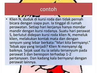 contoh
• Klien N, duduk di kursi roda dan tidak pernah
bicara dengan siapa pun. Ia tinggal di rumah
perawatan. Setiap hari kerjanya hanya mondar
mandir dengan kursi rodanya. Suatu hari perawat
S, berlutut didepan kursi roda klien N, memeluk
klien, melakukan kontak mata dan dengan
senyum yang lebar berkata:”Mari kita bernyanyi.”
Tebak apa yang terjadi? Klien N menyanyi dg
baiknya. Sejak saat itu ia selalu tersenyum pada
perawat S dan berespon terhadap 1-2
pertanyaan. Dan kadang kala bernyanyi dengan
perawat lainnya.

 