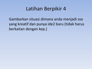 Latihan Berpikir 4
Gambarkan situasi dimana anda menjadi sso
yang kreatif dan punya ide2 baru (tidak harus
berkaitan dengan kep.)

 