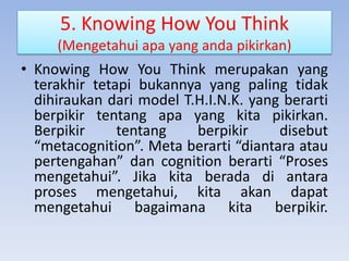 5. Knowing How You Think
(Mengetahui apa yang anda pikirkan)

• Knowing How You Think merupakan yang
terakhir tetapi bukannya yang paling tidak
dihiraukan dari model T.H.I.N.K. yang berarti
berpikir tentang apa yang kita pikirkan.
Berpikir
tentang
berpikir
disebut
“metacognition”. Meta berarti “diantara atau
pertengahan” dan cognition berarti “Proses
mengetahui”. Jika kita berada di antara
proses mengetahui, kita akan dapat
mengetahui bagaimana kita berpikir.

 