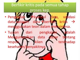 Berfikir kritis pada semua tahap
proses kep.
• Pengkajian kumpul data, validasi
data,katagori databerfikir kritis 
menggunakan teori dalam mensintesa.
• Tujuan
dari
pengkajian
adalah
Mengumpulkan data dasar tentang
respon
klien
terehadap
kesehatan/penyakitnya.

 