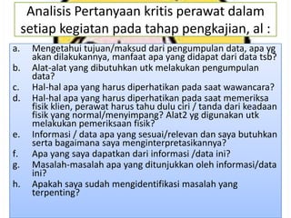 Analisis Pertanyaan kritis perawat dalam
setiap kegiatan pada tahap pengkajian, al :
a.
b.
c.
d.

e.
f.
g.
h.

Mengetahui tujuan/maksud dari pengumpulan data, apa yg
akan dilakukannya, manfaat apa yang didapat dari data tsb?
Alat-alat yang dibutuhkan utk melakukan pengumpulan
data?
Hal-hal apa yang harus diperhatikan pada saat wawancara?
Hal-hal apa yang harus diperhatikan pada saat memeriksa
fisik klien, perawat harus tahu dulu ciri / tanda dari keadaan
fisik yang normal/menyimpang? Alat2 yg digunakan utk
melakukan pemeriksaan fisik?
Informasi / data apa yang sesuai/relevan dan saya butuhkan
serta bagaimana saya menginterpretasikannya?
Apa yang saya dapatkan dari informasi /data ini?
Masalah-masalah apa yang ditunjukkan oleh informasi/data
ini?
Apakah saya sudah mengidentifikasi masalah yang
terpenting?

 