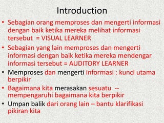 Introduction
• Sebagian orang memproses dan mengerti informasi
dengan baik ketika mereka melihat informasi
tersebut = VISUAL LEARNER
• Sebagian yang lain memproses dan mengerti
informasi dengan baik ketika mereka mendengar
informasi tersebut = AUDITORY LEARNER
• Memproses dan mengerti informasi : kunci utama
berpikir
• Bagaimana kita merasakan sesuatu -mempengaruhi bagaimana kita berpikir
• Umpan balik dari orang lain – bantu klarifikasi
pikiran kita

 