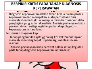 BERPIKIR KRITIS PADA TAHAP DIAGNOSIS
KEPERAWATAN
• Diagnosis keperawatan adalah tahap kedua dalam proses
keperawatan dan merupakan suatu pernyataan dari
masalah klien baik aktual maupun risiko berdasarkan data
pengkajian yang sudah dianalisis. Analisis pertanyaan kritis
perawat dalam setiap kegiatan pada tahap diagnosis
keperawatan, antara lain:
Perumusan diagnosa kep.
Tahap pengambilan kpts yg paling kritikalmenetapkan
masalah klien yang tepat perlu argumentasi secara
rasional.
Analisis pertanyaan kritis perawat dalam setiap kegiatan
pada tahap diagnosis keperawatan, antara lain:

 