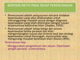 BERPIKIR KRITIS PADA TAHAP PERENCANAAN
• Perencanaan adalah penyusunan rencana tindakan
keperawatan yang akan dilaksanakan untuk
menanggulangi masalah sesuai dengan diagnosis
keperawatan yang telah ditentukan dengan tujuan
terpenuhinya kebutuhan klien (Depkes, 1993).
• Perencanaan adalah tahap ketiga dari proses
keperawatan ketika perawat dan klien
mengembangkan tujuan dan kriteria hasil dan strategi
keperawatan untuk mencegah, menurunkan atau
mengurangi masalah kesehatan klien (Kozier,1995).
Perencanaan kep.
Menggunakan pengetahuan dan alasan. Diperlukan
pength.perawat u/mensintesa

 