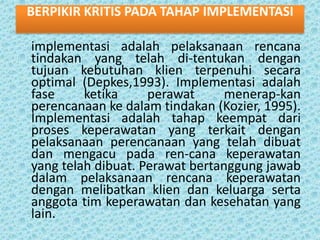 BERPIKIR KRITIS PADA TAHAP IMPLEMENTASI
implementasi adalah pelaksanaan rencana
tindakan yang telah di-tentukan dengan
tujuan kebutuhan klien terpenuhi secara
optimal (Depkes,1993). Implementasi adalah
fase
ketika
perawat
menerap-kan
perencanaan ke dalam tindakan (Kozier, 1995).
Implementasi adalah tahap keempat dari
proses keperawatan yang terkait dengan
pelaksanaan perencanaan yang telah dibuat
dan mengacu pada ren-cana keperawatan
yang telah dibuat. Perawat bertanggung jawab
dalam pelaksanaan rencana keperawatan
dengan melibatkan klien dan keluarga serta
anggota tim keperawatan dan kesehatan yang
lain.

 