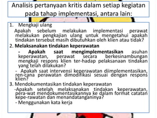 Analisis pertanyaan kritis dalam setiap kegiatan
pada tahap implementasi, antara lain:
1. Mengkaji ulang
Apakah sebelum melakukan implementasi perawat
melakukan pengkajian ulang untuk mengetahui apakah
tindakan tersebut masih dibutuhkan oleh klien atau tidak?
2. Melaksanakan tindakan keperawatan
Apakah
saat
mengimplementasikan
asuhan
keperawatan,
perawat
secara
berkesinambungan
mengkaji respons klien ter-hadap pelaksanaan tindakan
yang telah dilakukan?
- Apakah saat intervensi keperawatan diimplementasikan,
ren-cana perawatan dimodifikasi sesuai dengan respons
klien?
3. Mendokumentasikan tindakan keperawatan
-Apakah setelah melaksanakan tindakan keperawatan,
pera-wat mendokumentasikannya ke dalam format catatan
kepe-rawatan dan menandatanganinya?
- Menggunakan kata kerja

 