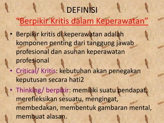 DEFINISI
“Berpikir Kritis dalam Keperawatan”
• Berpikir kritis di keperawatan adalah
komponen penting dari tanggung jawab
profesional dan asuhan keperawatan
profesional
• Critical/ Kritis: kebutuhan akan penegakan
keputusan secara hati2
• Thinking/ berpikir: memiliki suatu pendapat,
merefleksikan sesuatu, mengingat,
membedakan, membentuk gambaran mental,
membuat alasan.

 