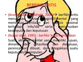 BERPIKIR KRITIS
• (brunner dan Suddrath, 2002) berfikir kritis
merupakan Proses kognitif/mental yang
mencakup penilaian dan analisis rasional
terhadap
info/ide
serta
merumuskan
kesimpulan dan keputusan
• (Kozier et.al, 1995) : berfikir kritis merupakan
Suatu aktifitas mental yang memiliki tujuan,
dimana ide2 dihasilkan dan dievaluasi,
perencanaan dibuat, dan ditegakkan suatu
keputusan/kesimpulan

 